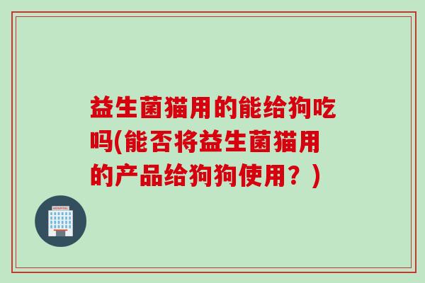 益生菌猫用的能给狗吃吗(能否将益生菌猫用的产品给狗狗使用？)