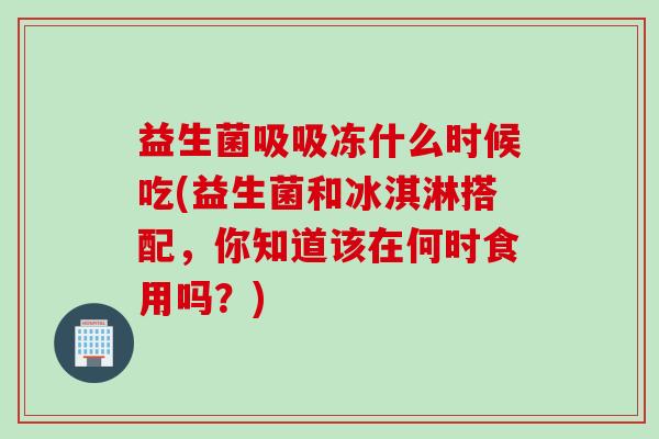 益生菌吸吸冻什么时候吃(益生菌和冰淇淋搭配,你知道该在何时食用吗?) 益生菌吸吸冻什么时候吃(益生菌和冰淇淋搭配,你知道该在何时食用吗?)