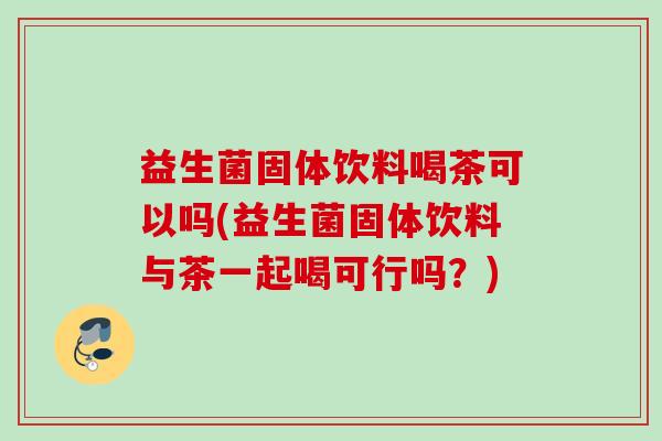 益生菌固体饮料喝茶可以吗(益生菌固体饮料与茶一起喝可行吗？)