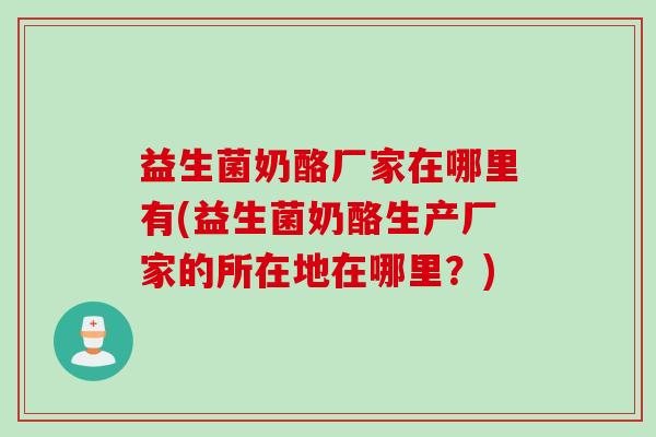 益生菌奶酪厂家在哪里有(益生菌奶酪生产厂家的所在地在哪里？)