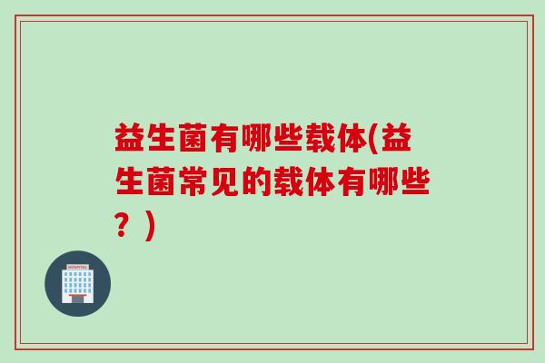 益生菌有哪些载体(益生菌常见的载体有哪些?) 益生菌有哪些载体(益生菌常见的载体有哪些?)