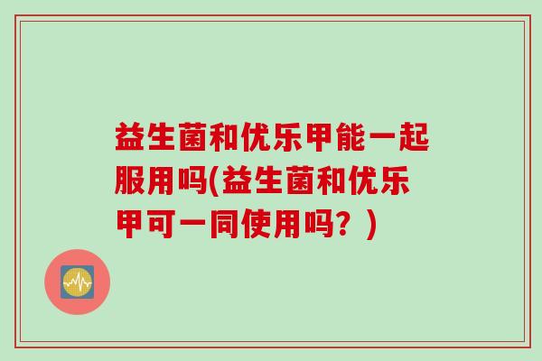 益生菌和优乐甲能一起服用吗(益生菌和优乐甲可一同使用吗?) 益生菌和优乐甲能一起服用吗(益生菌和优乐甲可一同使用吗?)