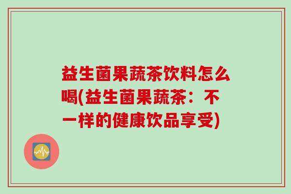 益生菌果蔬茶饮料怎么喝(益生菌果蔬茶:不一样的健康饮品享受) 益生菌果蔬茶饮料怎么喝(益生菌果蔬茶:不一样的健康饮品享受)