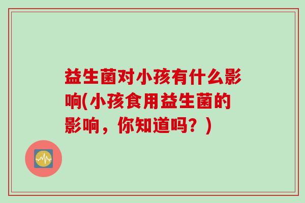 益生菌对小孩有什么影响(小孩食用益生菌的影响，你知道吗？)