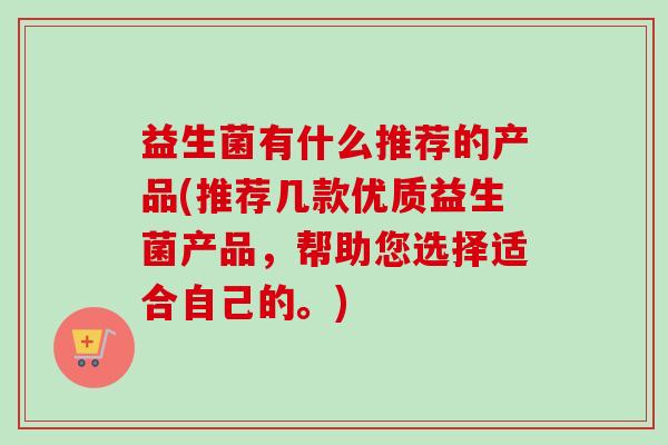 益生菌有什么推荐的产品(推荐几款优质益生菌产品,帮助您选择适合自己的。) 益生菌有什么推荐的产品(推荐几款优质益生菌产品,帮助您选择适合自己的。)