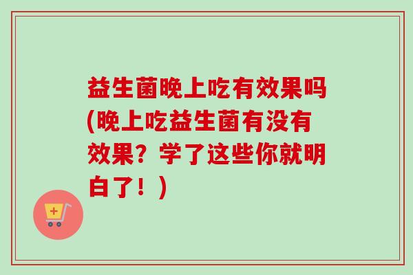 益生菌晚上吃有效果吗(晚上吃益生菌有没有效果?学了这些你就明白了!) 益生菌晚上吃有效果吗(晚上吃益生菌有没有效果?学了这些你就明白了!)