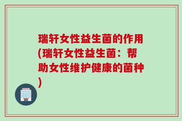 瑞轩女性益生菌的作用(瑞轩女性益生菌：帮助女性维护健康的菌种)