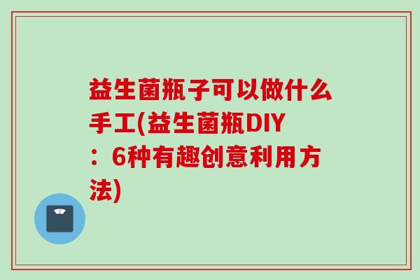 益生菌瓶子可以做什么手工(益生菌瓶DIY:6种有趣创意利用方法) 益生菌瓶子可以做什么手工(益生菌瓶DIY:6种有趣创意利用方法)