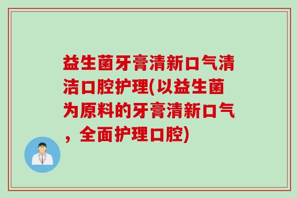 益生菌牙膏清新口气清洁口腔护理(以益生菌为原料的牙膏清新口气,全面护理口腔) 益生菌牙膏清新口气清洁口腔护理(以益生菌为原料的牙膏清新口气,全面护理口腔)