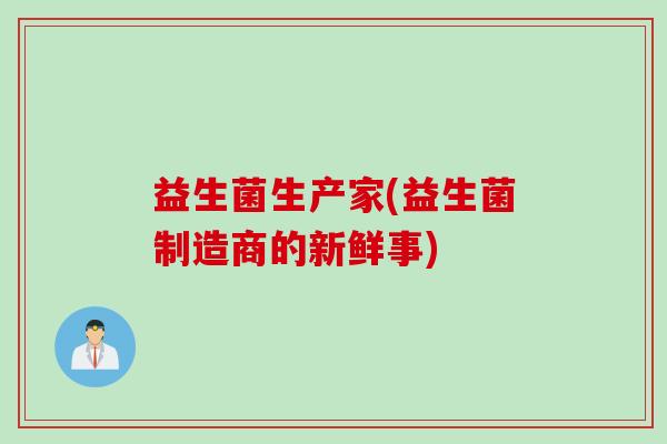 益生菌生产家(益生菌制造商的新鲜事) 益生菌生产家(益生菌制造商的新鲜事)