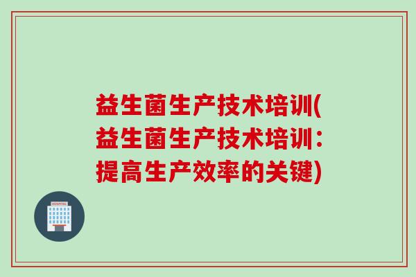 益生菌生产技术培训(益生菌生产技术培训:提高生产效率的关键) 益生菌生产技术培训(益生菌生产技术培训:提高生产效率的关键)