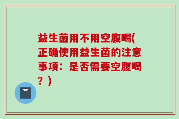 益生菌用不用空腹喝(正确使用益生菌的注意事项：是否需要空腹喝？)