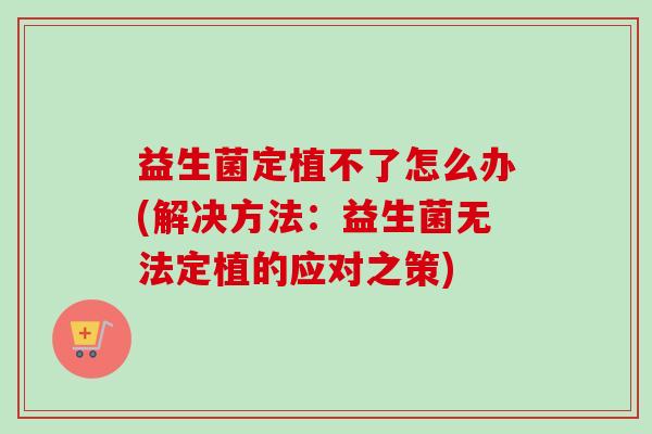 益生菌定植不了怎么办(解决方法:益生菌无法定植的应对之策) 益生菌定植不了怎么办(解决方法:益生菌无法定植的应对之策)