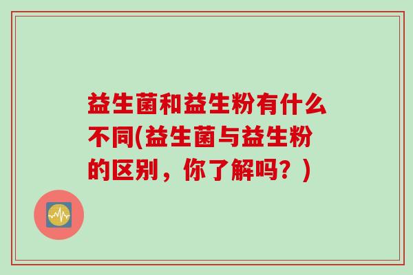 益生菌和益生粉有什么不同(益生菌与益生粉的区别,你了解吗?) 益生菌和益生粉有什么不同(益生菌与益生粉的区别,你了解吗?)