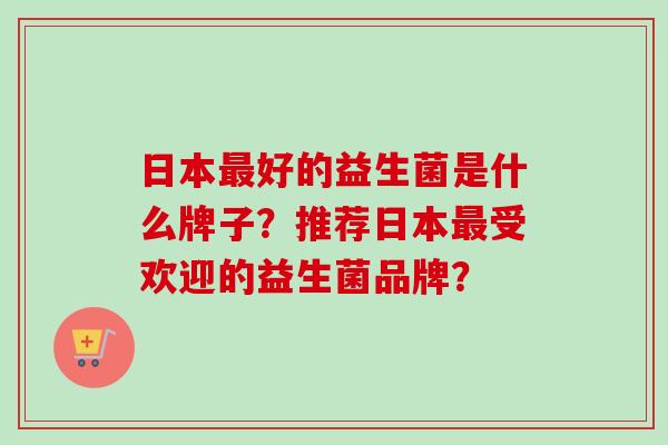 日本好的益生菌是什么牌子?推荐日本受欢迎的益生菌品牌? 日本好的益生菌是什么牌子?推荐日本受欢迎的益生菌品牌?
