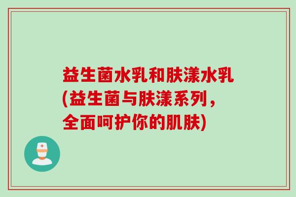 益生菌水乳和肤漾水乳(益生菌与肤漾系列,全面呵护你的) 益生菌水乳和肤漾水乳(益生菌与肤漾系列,全面呵护你的)