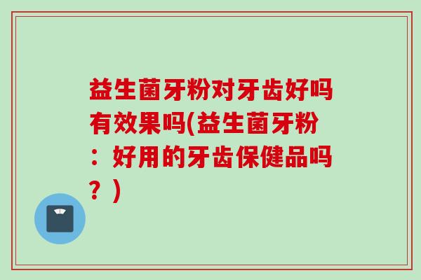 益生菌牙粉对牙齿好吗有效果吗(益生菌牙粉:好用的牙齿保健品吗?) 益生菌牙粉对牙齿好吗有效果吗(益生菌牙粉:好用的牙齿保健品吗?)