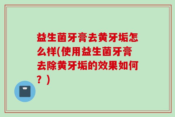 益生菌牙膏去黄牙垢怎么样(使用益生菌牙膏去除黄牙垢的效果如何？)