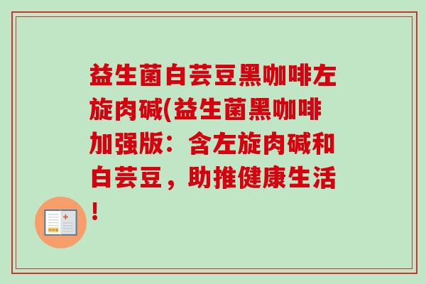 益生菌白芸豆黑咖啡左旋肉碱(益生菌黑咖啡加强版:含左旋肉碱和白芸豆,助推健康生活! 益生菌白芸豆黑咖啡左旋肉碱(益生菌黑咖啡加强版:含左旋肉碱和白芸豆,助推健康生活!