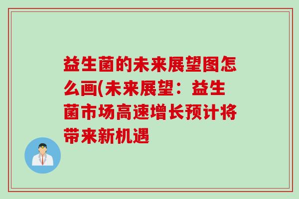 益生菌的未来展望图怎么画(未来展望:益生菌市场高速增长预计将带来新机遇 益生菌的未来展望图怎么画(未来展望:益生菌市场高速增长预计将带来新机遇