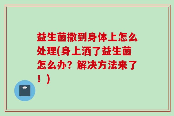 益生菌撒到身体上怎么处理(身上洒了益生菌怎么办？解决方法来了！)