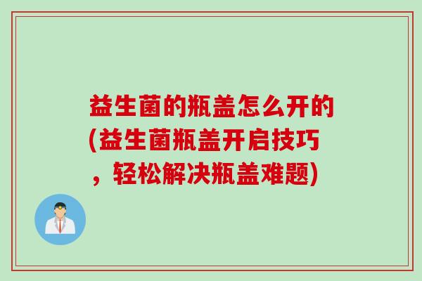 益生菌的瓶盖怎么开的(益生菌瓶盖开启技巧，轻松解决瓶盖难题)
