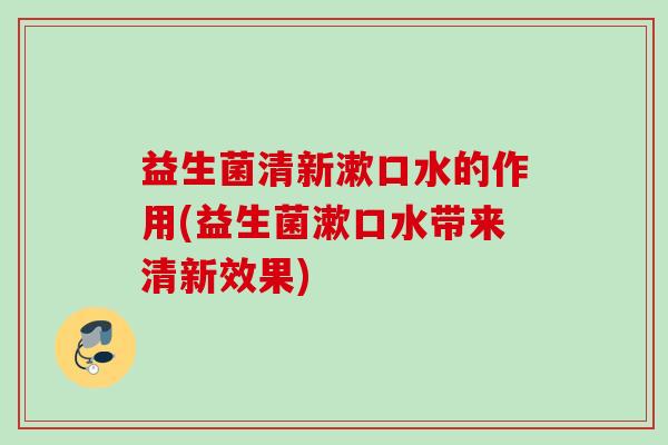 益生菌清新漱口水的作用(益生菌漱口水带来清新效果) 益生菌清新漱口水的作用(益生菌漱口水带来清新效果)