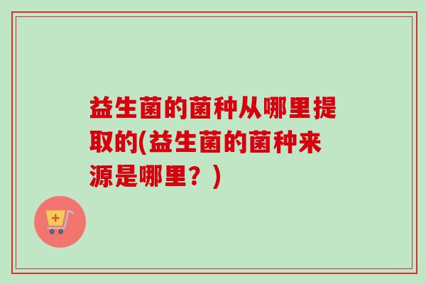 益生菌的菌种从哪里提取的(益生菌的菌种来源是哪里?) 益生菌的菌种从哪里提取的(益生菌的菌种来源是哪里?)