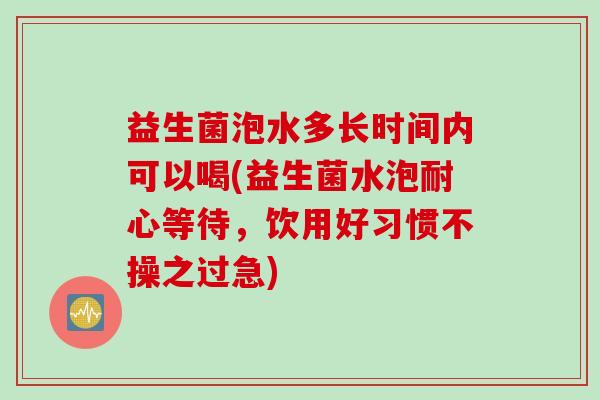 益生菌泡水多长时间内可以喝(益生菌水泡耐心等待,饮用好习惯不操之过急) 益生菌泡水多长时间内可以喝(益生菌水泡耐心等待,饮用好习惯不操之过急)
