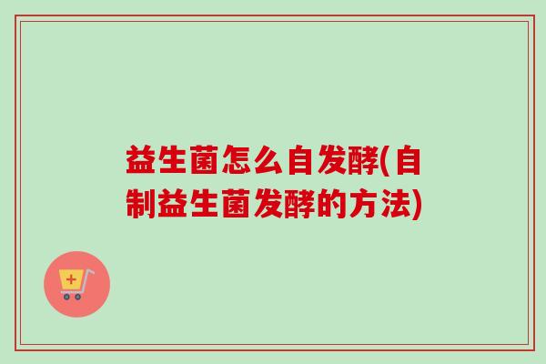 益生菌怎么自发酵(自制益生菌发酵的方法) 益生菌怎么自发酵(自制益生菌发酵的方法)