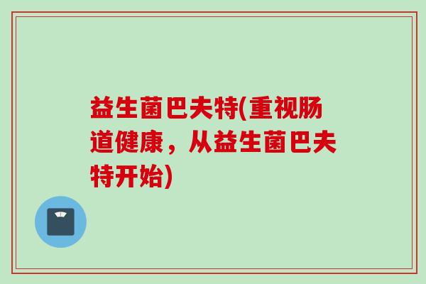 益生菌巴夫特(重视肠道健康,从益生菌巴夫特开始) 益生菌巴夫特(重视肠道健康,从益生菌巴夫特开始)