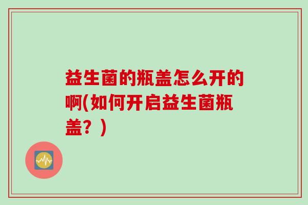 益生菌的瓶盖怎么开的啊(如何开启益生菌瓶盖?) 益生菌的瓶盖怎么开的啊(如何开启益生菌瓶盖?)