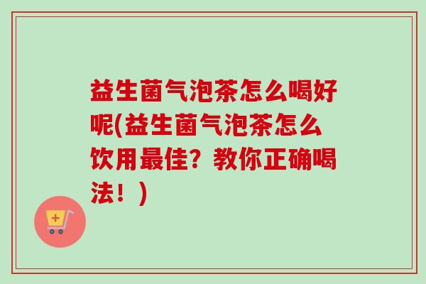 益生菌气泡茶怎么喝好呢(益生菌气泡茶怎么饮用佳?教你正确喝法!) 益生菌气泡茶怎么喝好呢(益生菌气泡茶怎么饮用佳?教你正确喝法!)