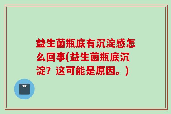 益生菌瓶底有沉淀感怎么回事(益生菌瓶底沉淀?这可能是原因。) 益生菌瓶底有沉淀感怎么回事(益生菌瓶底沉淀?这可能是原因。)