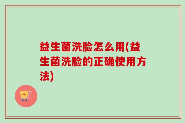 益生菌洗脸怎么用(益生菌洗脸的正确使用方法) 益生菌洗脸怎么用(益生菌洗脸的正确使用方法)
