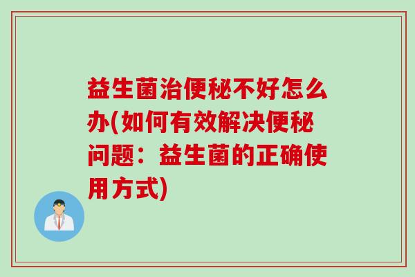 益生菌不好怎么办(如何有效解决问题：益生菌的正确使用方式)