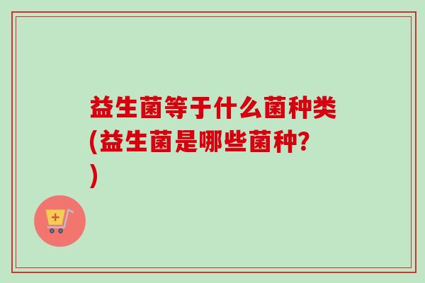 益生菌等于什么菌种类(益生菌是哪些菌种?) 益生菌等于什么菌种类(益生菌是哪些菌种?)