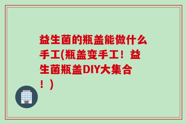 益生菌的瓶盖能做什么手工(瓶盖变手工！益生菌瓶盖DIY大集合！)