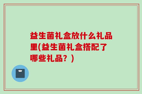 益生菌礼盒放什么礼品里(益生菌礼盒搭配了哪些礼品？)