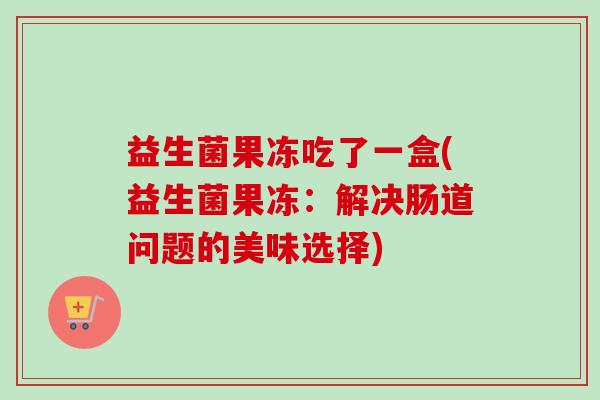 益生菌果冻吃了一盒(益生菌果冻：解决肠道问题的美味选择)