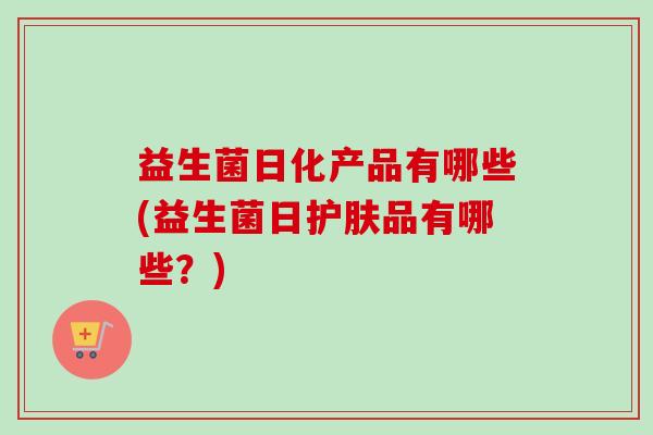 益生菌日化产品有哪些(益生菌日护肤品有哪些？)