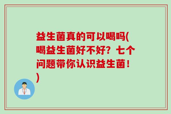 益生菌真的可以喝吗(喝益生菌好不好？七个问题带你认识益生菌！)