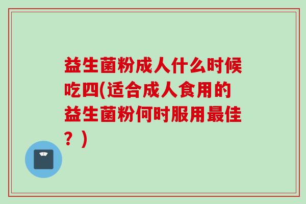 益生菌粉成人什么时候吃四(适合成人食用的益生菌粉何时服用佳?) 益生菌粉成人什么时候吃四(适合成人食用的益生菌粉何时服用佳?)