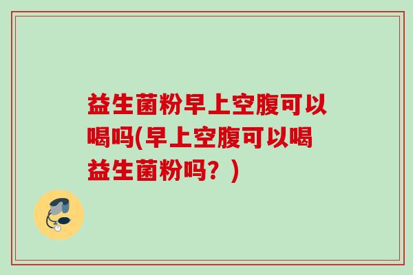 益生菌粉早上空腹可以喝吗(早上空腹可以喝益生菌粉吗？)