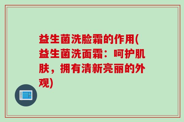 益生菌洗脸霜的作用(益生菌洗面霜：呵护，拥有清新亮丽的外观)