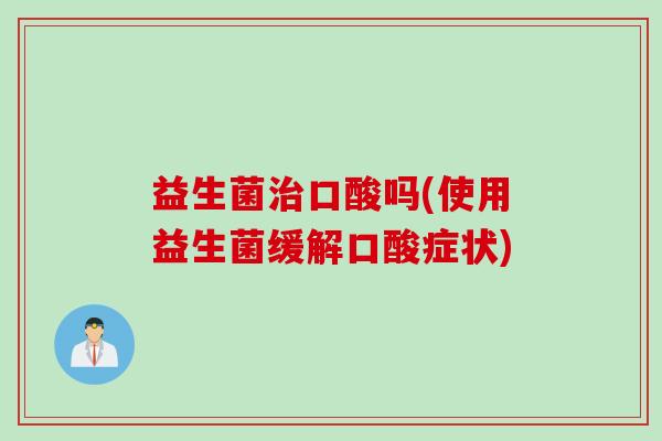 益生菌口酸吗(使用益生菌缓解口酸症状)