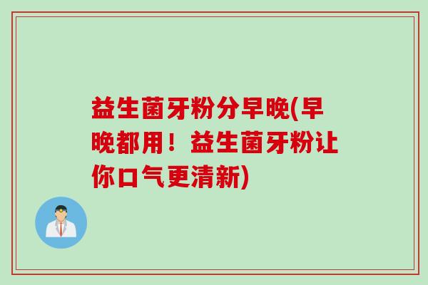 益生菌牙粉分早晚(早晚都用！益生菌牙粉让你口气更清新)