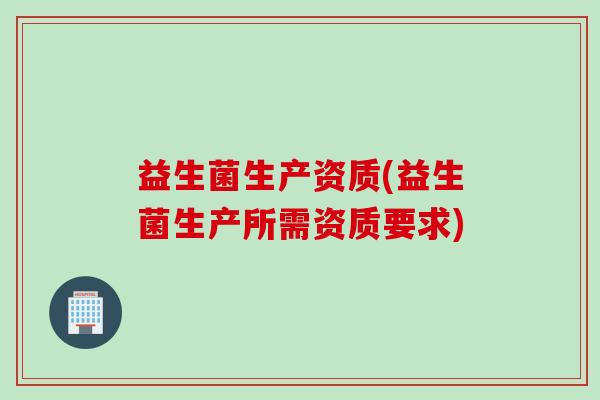 益生菌生产资质(益生菌生产所需资质要求)