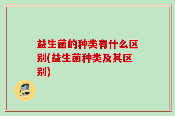 益生菌的种类有什么区别(益生菌种类及其区别)