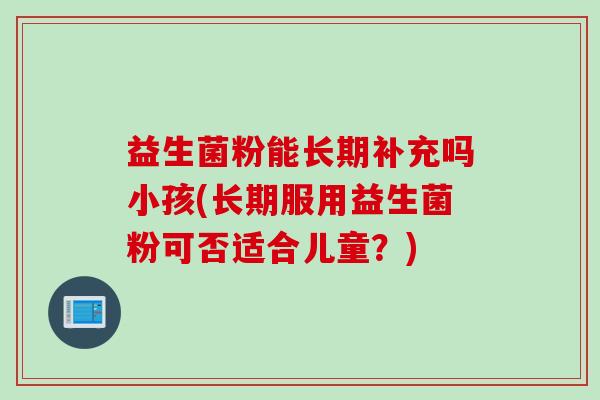 益生菌粉能长期补充吗小孩(长期服用益生菌粉可否适合儿童?) 益生菌粉能长期补充吗小孩(长期服用益生菌粉可否适合儿童?)
